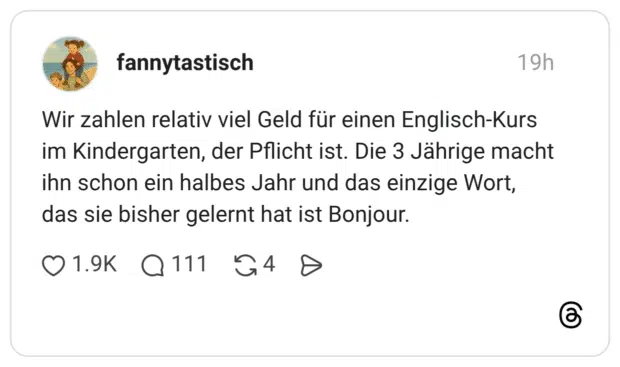 Wir zahlen relativ viel Geld für einen Englisch-Kurs im Kindergarten, der Pflicht ist. Die 3 Jährige macht ihn schon ein halbes Jahr und das einzige Wort, das sie bisher gelernt hat ist Bonjour.