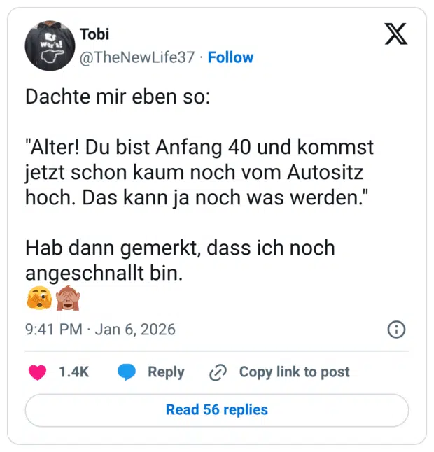 Dachte mir eben so: "Alter! Du bist Anfang 40 und kommst jetzt schon kaum noch vom Autositz hoch. Das kann ja noch was werden." Hab dann gemerkt, dass ich noch angeschnallt bin. 🫣🙈