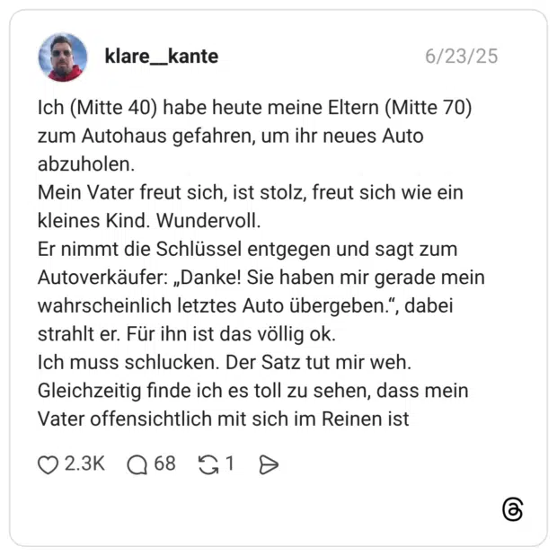 Ich (Mitte 40) habe heute meine Eltern (Mitte 70) zum Autohaus gefahren, um ihr neues Auto abzuholen. Mein Vater freut sich, ist stolz, freut sich wie ein kleines Kind. Wundervoll. Er nimmt die Schlüssel entgegen und sagt zum Autoverkäufer: „Danke! Sie haben mir gerade mein wahrscheinlich letztes Auto übergeben.“, dabei strahlt er. Für ihn ist das völlig ok. Ich muss schlucken. Der Satz tut mir weh. Gleichzeitig finde ich es toll zu sehen, dass mein Vater offensichtlich mit sich im Reinen ist