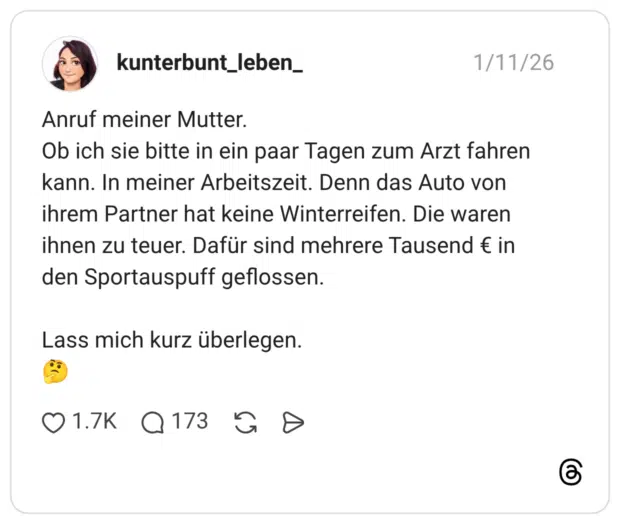 Anruf meiner Mutter. Ob ich sie bitte in ein paar Tagen zum Arzt fahren kann. In meiner Arbeitszeit. Denn das Auto von ihrem Partner hat keine Winterreifen. Die waren ihnen zu teuer. Dafür sind mehrere Tausend € in den Sportauspuff geflossen. Lass mich kurz überlegen. 🤔