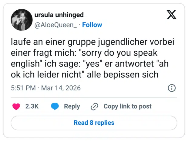 laufe an einer gruppe jugendlicher vorbei einer fragt mich: "sorry do you speak english" ich sage: "yes" er antwortet "ah ok ich leider nicht" alle bepissen sich