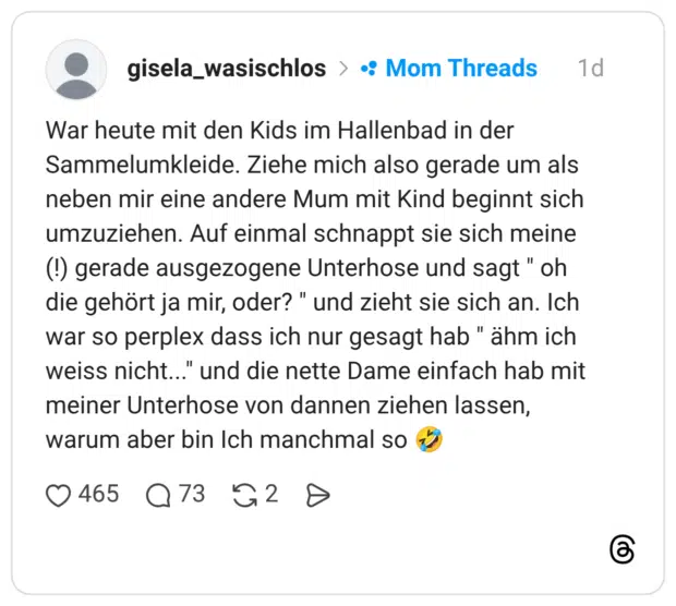 War heute mit den Kids im Hallenbad in der Sammelumkleide. Ziehe mich also gerade um als neben mir eine andere Mum mit Kind beginnt sich umzuziehen. Auf einmal schnappt sie sich meine (!) gerade ausgezogene Unterhose und sagt " oh die gehört ja mir, oder? " und zieht sie sich an. Ich war so perplex dass ich nur gesagt hab " ähm ich weiss nicht..." und die nette Dame einfach hab mit meiner Unterhose von dannen ziehen lassen, warum aber bin Ich manchmal so 🤣