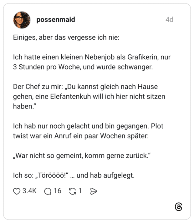 Einiges, aber das vergesse ich nie: Ich hatte einen kleinen Nebenjob als Grafikerin, nur 3 Stunden pro Woche, und wurde schwanger. Der Chef zu mir: „Du kannst gleich nach Hause gehen, eine Elefantenkuh will ich hier nicht sitzen haben.“ Ich hab nur noch gelacht und bin gegangen. Plot twist war ein Anruf ein paar Wochen später: „War nicht so gemeint, komm gerne zurück.“ Ich so: „Töröööö!“ … und hab aufgelegt.