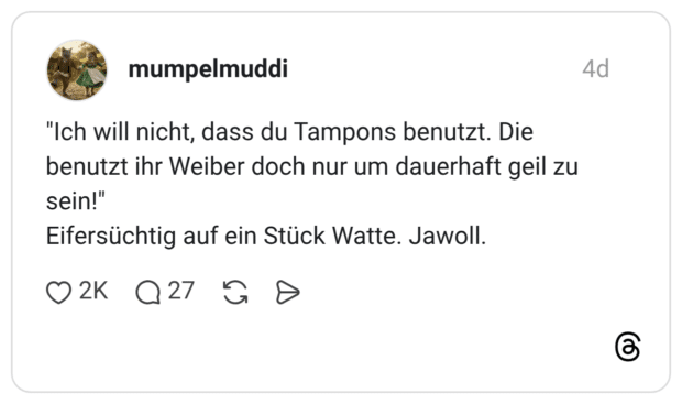 "Ich will nicht, dass du Tampons benutzt. Die benutzt ihr Weiber doch nur um dauerhaft geil zu sein!" Eifersüchtig auf ein Stück Watte. Jawoll.