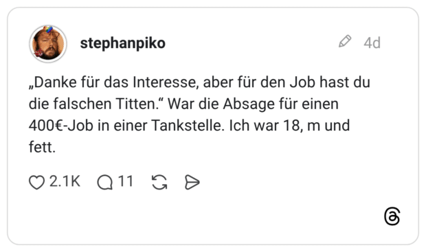 stephanpiko 4 Tage „Danke für das Interesse, aber für den Job hast du die falschen Titten.“ War die Absage für einen 400€-Job in einer Tankstelle. Ich war 18, m und fett.