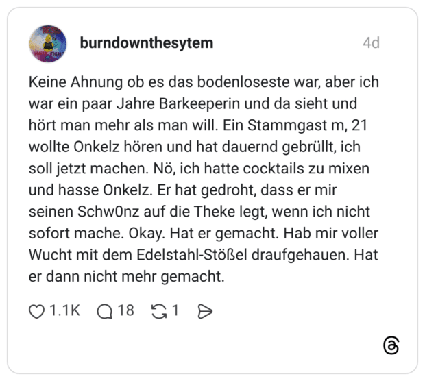 Keine Ahnung ob es das bodenloseste war, aber ich war ein paar Jahre Barkeeperin und da sieht und hört man mehr als man will. Ein Stammgast m, 21 wollte Onkelz hören und hat dauernd gebrüllt, ich soll jetzt machen. Nö, ich hatte cocktails zu mixen und hasse Onkelz. Er hat gedroht, dass er mir seinen Schw0nz auf die Theke legt, wenn ich nicht sofort mache. Okay. Hat er gemacht. Hab mir voller Wucht mit dem Edelstahl-Stößel draufgehauen. Hat er dann nicht mehr gemacht.