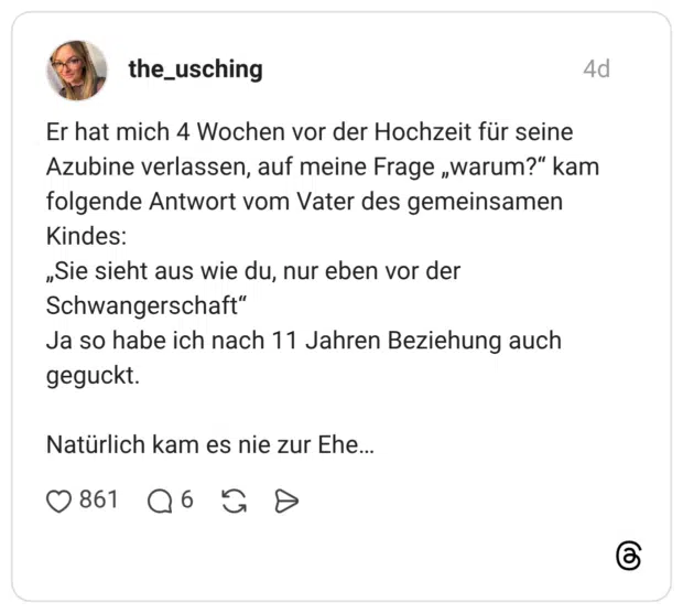 the_usching 4 Tage Er hat mich 4 Wochen vor der Hochzeit für seine Azubine verlassen, auf meine Frage „warum?“ kam folgende Antwort vom Vater des gemeinsamen Kindes: „Sie sieht aus wie du, nur eben vor der Schwangerschaft“ Ja so habe ich nach 11 Jahren Beziehung auch geguckt. Natürlich kam es nie zur Ehe…