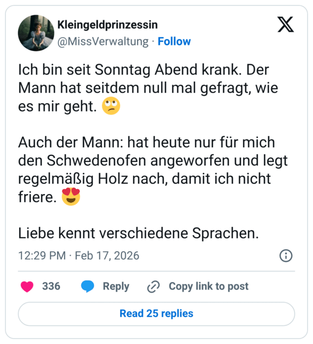 Ich bin seit Sonntag Abend krank. Der Mann hat seitdem null mal gefragt, wie es mir geht. Auch der Mann: hat heute nur für mich den Schwedenofen angeworfen und legt regelmäßig Holz nach, damit ich nicht friere. Liebe kennt verschiedene Sprachen.