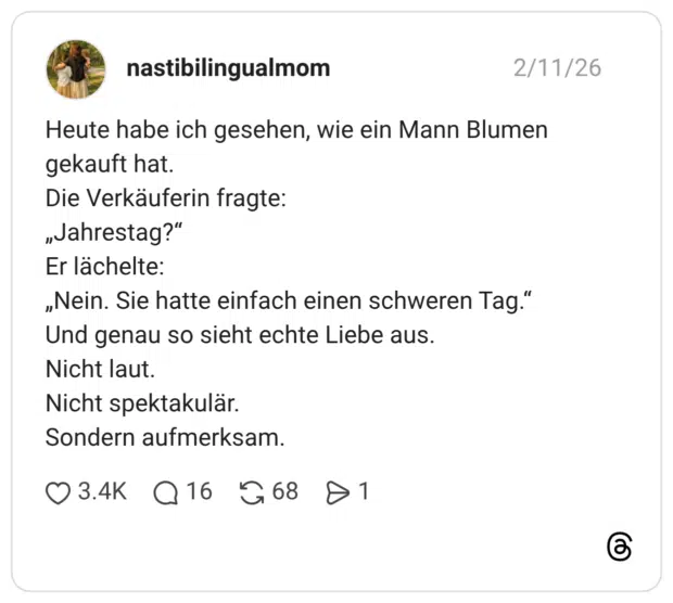Heute habe ich gesehen, wie ein Mann Blumen gekauft hat. Die Verkäuferin fragte: „Jahrestag?" Er lächelte: „Nein. Sie hatte einfach einen schweren Tag." Und genau so sieht echte Liebe aus. Nicht laut. Nicht spektakulär. Sondern aufmerksam.