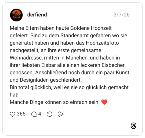 Meine Eltern haben heute Goldene Hochzeit gefeiert. Sind zu dem Standesamt gefahren wo sie geheiratet haben und haben das Hochzeitsfoto nachgestellt, an ihre erste gemeinsame Wohnadresse, mitten in München, und haben in ihrer liebsten Eisbar alle einen leckeren Eisbecher genossen. Anschließend noch durch ein paar Kunst und Designläden geschlendert. Bin total glücklich, weil es sie so glücklich gemacht hat! Manche Dinge können so einfach sein!