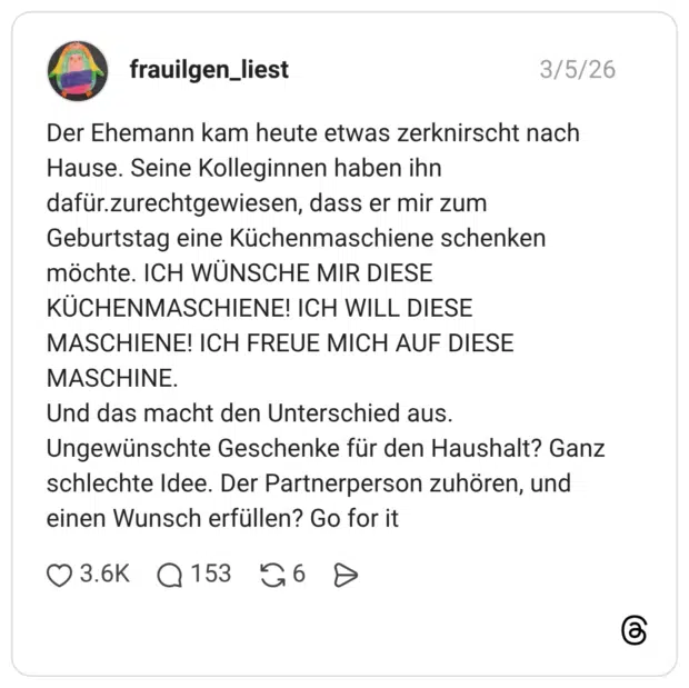 Der Ehemann kam heute etwas zerknirscht nach Hause. Seine Kolleginnen haben ihn dafür.zurechtgewiesen, dass er mir zum Geburtstag eine Küchenmaschiene schenken möchte. ICH WÜNSCHE MIR DIESE KÜCHENMASCHIENE! ICH WILL DIESE MASCHIENE! ICH FREUE MICH AUF DIESE MASCHINE. Und das macht den Unterschied aus. Ungewünschte Geschenke für den Haushalt? Ganz schlechte Idee. Der Partnerperson zuhören, und einen Wunsch erfüllen? Go for it
