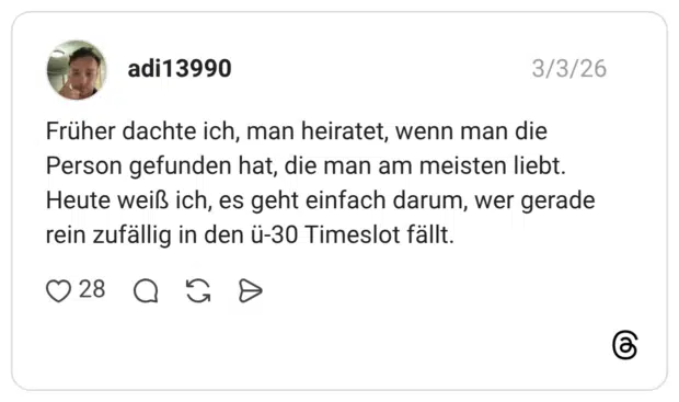 Früher dachte ich, man heiratet, wenn man die Person gefunden hat, die man am meisten liebt. Heute weiß ich, es geht einfach darum, wer gerade rein zufällig in den ü-30 Timeslot fällt.