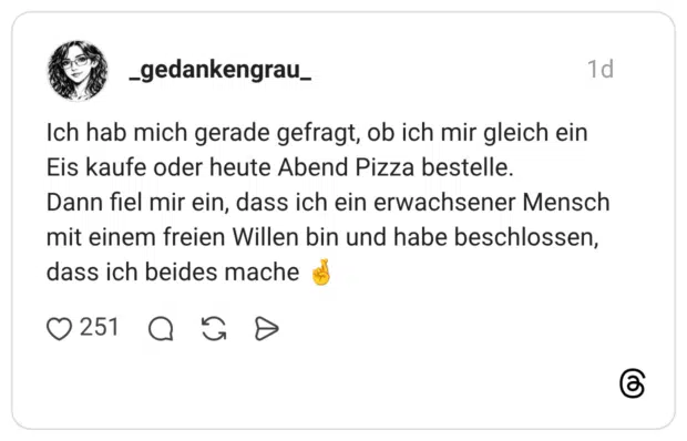 Ich hab mich gerade gefragt, ob ich mir gleich ein Eis kaufe oder heute Abend Pizza bestelle. Dann fiel mir ein, dass ich ein erwachsener Mensch mit einem freien Willen bin und habe beschlossen, dass ich beides mache 🤞