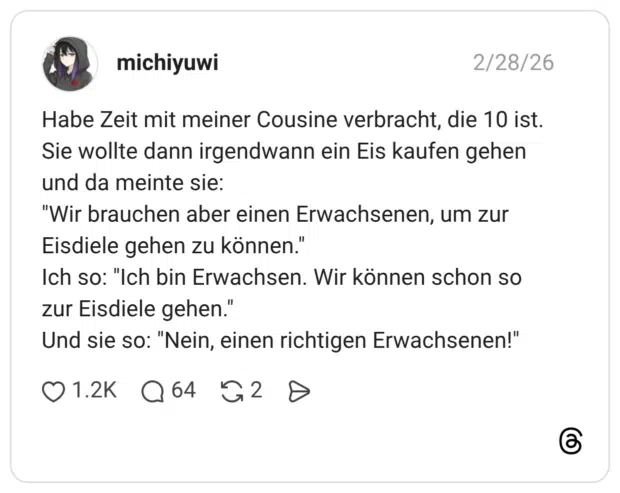 Habe Zeit mit meiner Cousine verbracht, die 10 ist. Sie wollte dann irgendwann ein Eis kaufen gehen und da meinte sie: "Wir brauchen aber einen Erwachsenen, um zur Eisdiele gehen zu können." Ich so: "Ich bin Erwachsen. Wir können schon so zur Eisdiele gehen." Und sie so: "Nein, einen richtigen Erwachsenen!"