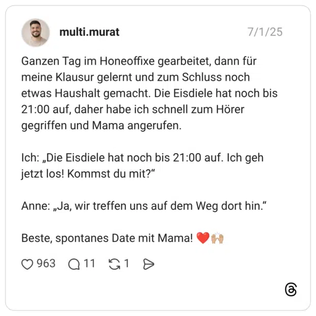 Ganzen Tag im Honeoffixe gearbeitet, dann für meine Klausur gelernt und zum Schluss noch etwas Haushalt gemacht. Die Eisdiele hat noch bis 21:00 auf, daher habe ich schnell zum Hörer gegriffen und Mama angerufen. Ich: „Die Eisdiele hat noch bis 21:00 auf. Ich geh jetzt los! Kommst du mit?“ Anne: „Ja, wir treffen uns auf dem Weg dort hin.“ Beste, spontanes Date mit Mama! ❤️🙌🏼