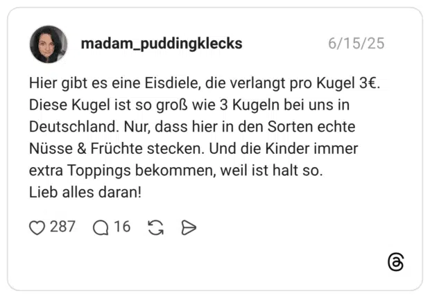 madam_puddingklecks 15.06.2025 Hier gibt es eine Eisdiele, die verlangt pro Kugel 3€. Diese Kugel ist so groß wie 3 Kugeln bei uns in Deutschland. Nur, dass hier in den Sorten echte Nüsse & Früchte stecken. Und die Kinder immer extra Toppings bekommen, weil ist halt so. Lieb alles daran!