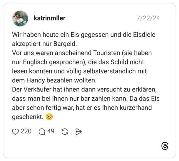 Wir haben heute ein Eis gegessen und die Eisdiele akzeptiert nur Bargeld. Vor uns waren anscheinend Touristen (sie haben nur Englisch gesprochen), die das Schild nicht lesen konnten und völlig selbstverständlich mit dem Handy bezahlen wollten. Der Verkäufer hat ihnen dann versucht zu erklären, dass man bei ihnen nur bar zahlen kann. Da das Eis aber schon fertig war, hat er es ihnen kurzerhand geschenkt. 🥺