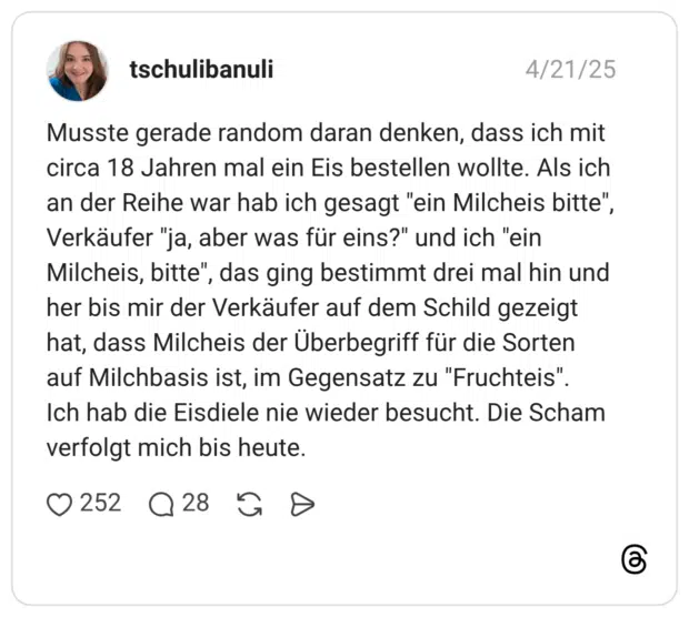 Musste gerade random daran denken, dass ich mit circa 18 Jahren mal ein Eis bestellen wollte. Als ich an der Reihe war hab ich gesagt "ein Milcheis bitte", Verkäufer "ja, aber was für eins?" und ich "ein Milcheis, bitte", das ging bestimmt drei mal hin und her bis mir der Verkäufer auf dem Schild gezeigt hat, dass Milcheis der Überbegriff für die Sorten auf Milchbasis ist, im Gegensatz zu "Fruchteis". Ich hab die Eisdiele nie wieder besucht. Die Scham verfolgt mich bis heute.