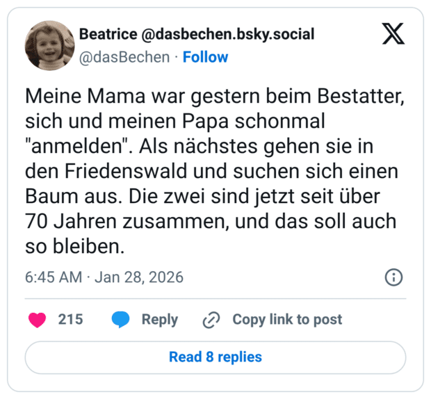 Meine Mama war gestern beim Bestatter, sich und meinen Papa schonmal "anmelden". Als nächstes gehen sie in den Friedenswald und suchen sich einen Baum aus. Die zwei sind jetzt seit über 70 Jahren zusammen, und das soll auch so bleiben.