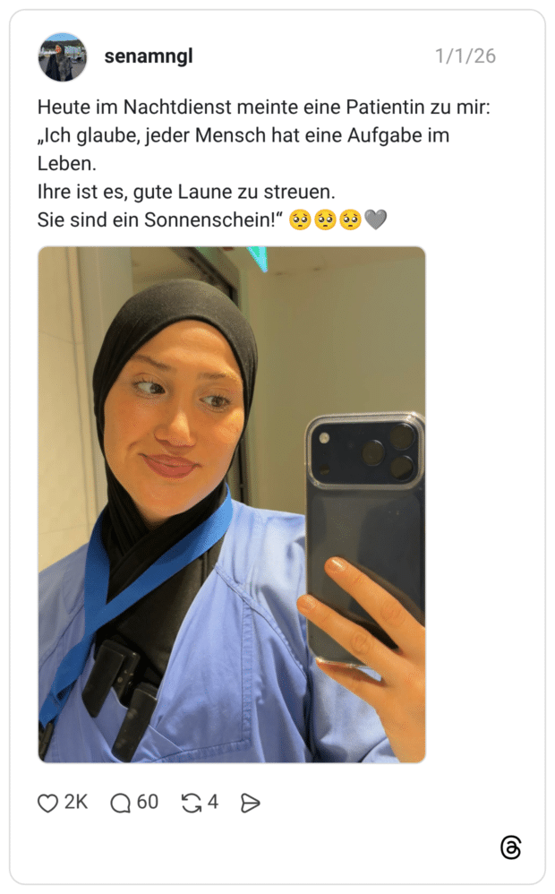 Heute im Nachtdienst meinte eine Patientin zu mir: „Ich glaube, jeder Mensch hat eine Aufgabe im Leben. Ihre ist es, gute Laune zu streuen. Sie sind ein Sonnenschein!"