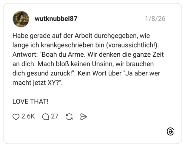 Habe gerade auf der Arbeit durchgegeben, wie lange ich krankgeschrieben bin (voraussichtlich!). Antwort: "Boah du Arme. Wir denken die ganze Zeit an dich. Mach bloß keinen Unsinn, wir brauchen dich gesund zurück!" macht jetzt XY?". LOVE THAT!