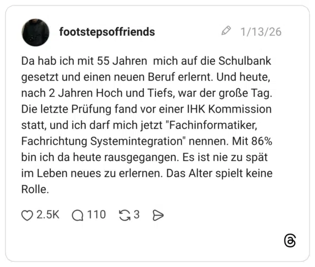 Da hab ich mit 55 Jahren mich auf die Schulbank gesetzt und einen neuen Beruf erlernt. Und heute, nach 2 Jahren Hoch und Tiefs, war der große Tag. Die letzte Prüfung fand vor einer IHK Kommission statt, und ich darf mich jetzt "Fachinformatiker, Fachrichtung Systemintegration" nennen. Mit 86% bin ich da heute rausgegangen. Es ist nie zu spät im Leben neues zu erlernen. Das Alter spielt keine Rolle.