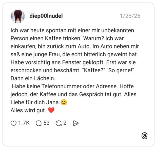 Ich war heute spontan mit einer mir unbekannten Person einen Kaffee trinken. Warum? Ich war einkaufen, bin zurück zum Auto. Im Auto neben mir saß eine junge Frau, die echt bitterlich geweint hat. Habe vorsichtig ans Fenster geklopft. Erst war sie erschrocken und beschämt. "Kaffee?" "So gerne!" Dann ein Lächeln. Habe keine Telefonnummer oder Adresse. Hoffe jedoch, der Kaffee und das Gespräch tat gut. Alles Liebe für dich Jana Alles wird gut.