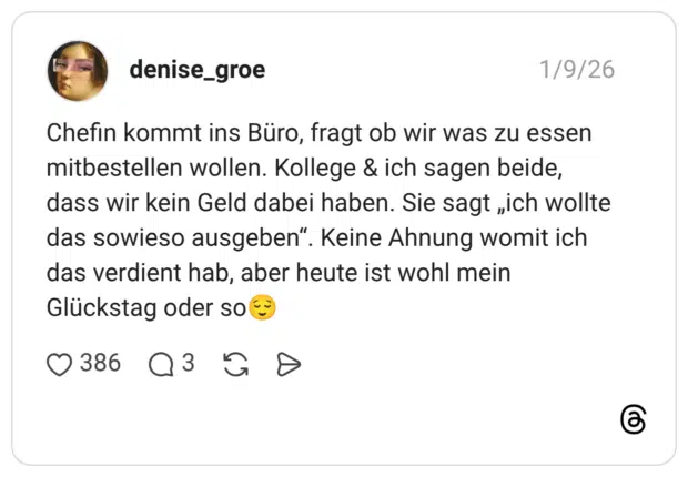 Chefin kommt ins Büro, fragt ob wir was zu essen mitbestellen wollen. Kollege & ich sagen beide, dass wir kein Geld dabei haben. Sie sagt „ich wollte das sowieso ausgeben". Keine Ahnung womit ich das verdient hab, aber heute ist wohl mein Glückstag oder so