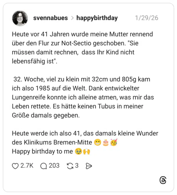 Heute vor 41 Jahren wurde meine Mutter rennend über den Flur zur Not-Sectio geschoben. "Sie müssen damit rechnen, dass Ihr Kind nicht lebensfähig ist" 32. Woche, viel zu klein mit 32cm und 805g kam ich also 1985 auf die Welt. Dank entwickelter Lungenreife konnte ich alleine atmen, was mir das Leben rettete. Es hätte keinen Tubus in meiner Größe damals gegeben. Heute werde ich also 41, das damals kleine Wunder des Klinikums Bremen-Mitte Happy birthday to me
