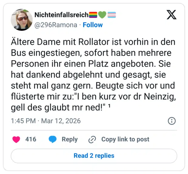 Altere Dame mit Rollator ist vorhin in den Bus eingestiegen, sofort haben mehrere Personen ihr einen Platz angeboten. Sie hat dankend abgelehnt und gesagt, sie steht mal ganz gern. Beugte sich vor und flüsterte mir zu:"I ben kurz vor dr Neinzig, gell des glaubt mr ned!"