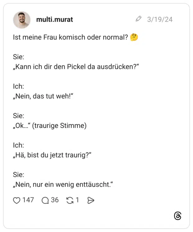 Ist meine Frau komisch oder normal? 🤔 Sie: „Kann ich dir den Pickel da ausdrücken?“ Ich: „Nein, das tut weh!“ Sie: „Ok…“ (traurige Stimme) Ich: „Hä, bist du jetzt traurig?“ Sie: „Nein, nur ein wenig enttäuscht.“