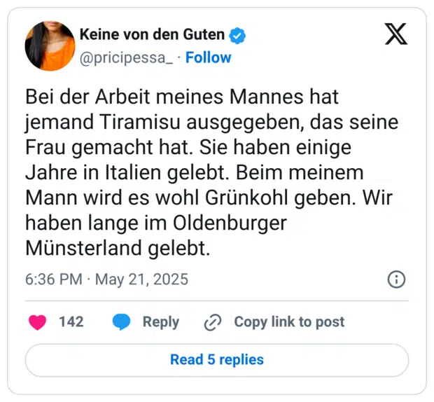 Bei der Arbeit meines Mannes hat jemand Tiramisu ausgegeben, das seine Frau gemacht hat. Sie haben einige Jahre in Italien gelebt. Beim meinem Mann wird es wohl Grünkohl geben. Wir haben lange im Oldenburger Münsterland gelebt.