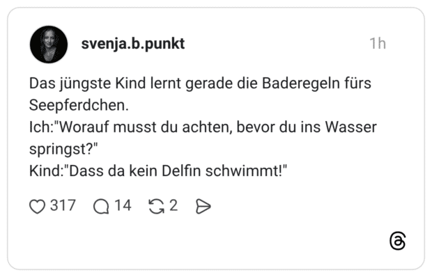 Das jüngste Kind lernt gerade die Baderegeln fürs Seepferdchen. Ich:"Worauf musst du achten, bevor du ins Wasser springst?" Kind:"Dass da kein Delfin schwimmt!"