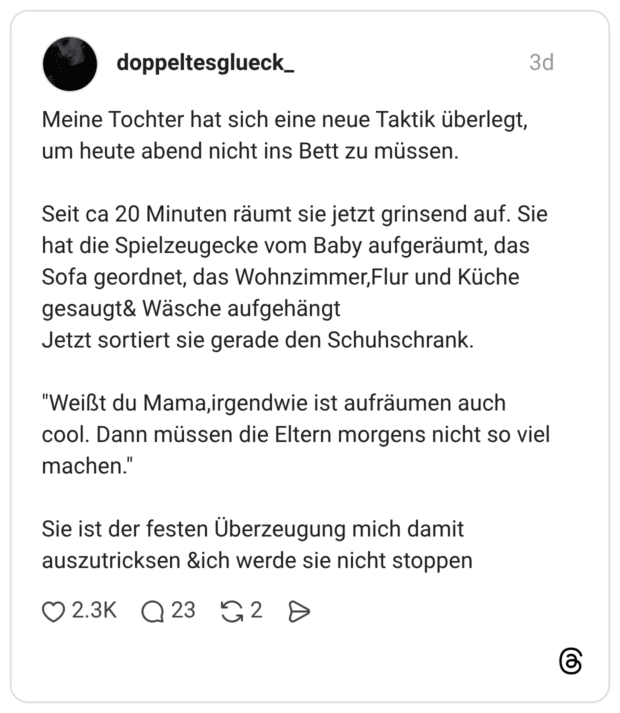 Meine Tochter hat sich eine neue Taktik überlegt, um heute abend nicht ins Bett zu müssen. Seit ca 20 Minuten räumt sie jetzt grinsend auf. Sie hat die Spielzeugecke vom Baby aufgeräumt, das Sofa geordnet, das Wohnzimmer,Flur und Küche gesaugt& Wäsche aufgehängt Jetzt sortiert sie gerade den Schuhschrank. "Weißt du Mama,irgendwie ist aufräumen auch cool. Dann müssen die Eltern morgens nicht so viel machen." Sie ist der festen Überzeugung mich damit auszutricksen &ich werde sie nicht stoppen
