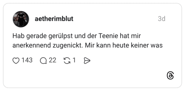 Hab gerade gerülpst und der Teenie hat mir anerkennend zugenickt. Mir kann heute keiner was