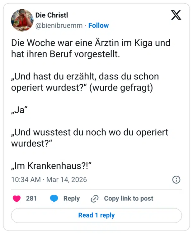 Die Woche war eine Ärztin im Kiga und hat ihren Beruf vorgestellt. „Und hast du erzählt, dass du schon operiert wurdest?" (wurde gefragt) „Ja" „Und wusstest du noch wo du operiert wurdest?" „Im Krankenhaus?!"