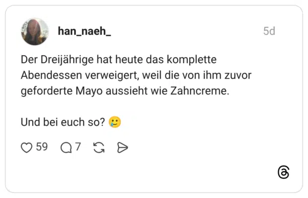 Der Dreijährige hat heute das komplette Abendessen verweigert, weil die von ihm zuvor geforderte Mayo aussieht wie Zahncreme. Und bei euch so?