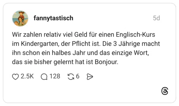 Wir zahlen relativ viel Geld für einen Englisch-Kurs im Kindergarten, der Pflicht ist. Die 3 Jährige macht ihn schon ein halbes Jahr und das einzige Wort, das sie bisher gelernt hat ist Bonjour.