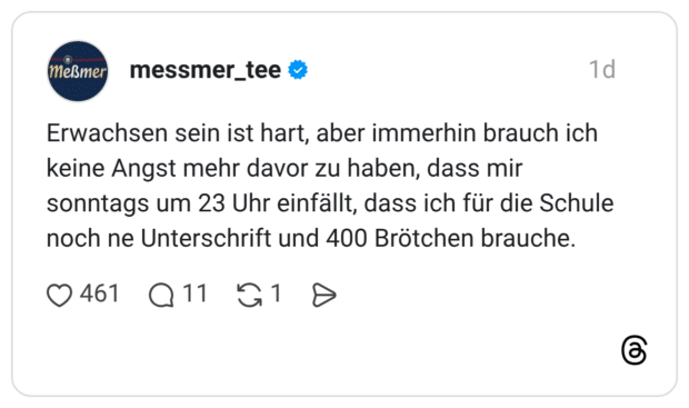 Erwachsen sein ist hart, aber immerhin brauch ich keine Angst mehr davor zu haben, dass mir sonntags um 23 Uhr einfällt, dass ich für die Schule noch ne Unterschrift und 400 Brötchen brauche.