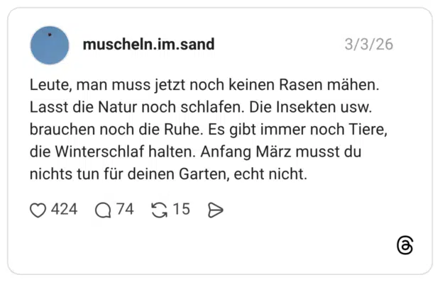 Leute, man muss jetzt noch keinen Rasen mähen. Lasst die Natur noch schlafen. Die Insekten usw. brauchen noch die Ruhe. Es gibt immer noch Tiere, die Winterschlaf halten. Anfang März musst du nichts tun für deinen Garten, echt nicht.