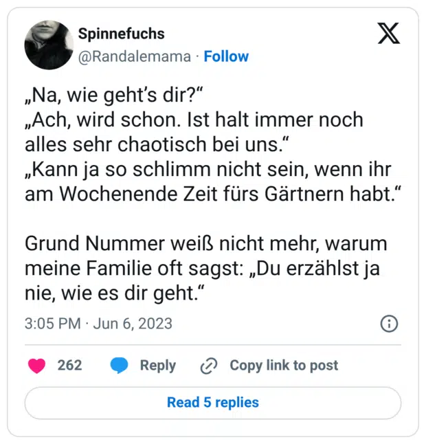 „Na, wie geht’s dir?“ „Ach, wird schon. Ist halt immer noch alles sehr chaotisch bei uns.“ „Kann ja so schlimm nicht sein, wenn ihr am Wochenende Zeit fürs Gärtnern habt.“ Grund Nummer weiß nicht mehr, warum meine Familie oft sagst: „Du erzählst ja nie, wie es dir geht.“