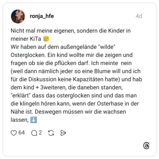 Nicht mal meine eigenen, sondern die Kinder in meiner KiTa 🥲 Wir haben auf dem außengelände "wilde" Osterglocken. Ein kind wollte mir die zeigen und fragen ob sie die pflücken darf. Ich meinte nein (weil dann nämlich jeder so eine Blume will und ich für die Diskussion keine Kapazitäten hatte) und hab dem kind + 3weiteren, die daneben standen, "erklärt" dass das osterglocken sind und das man die klingeln hören kann, wenn der Osterhase in der Nähe ist. Deswegen müssen wir die wachsen lassen, ⬇️