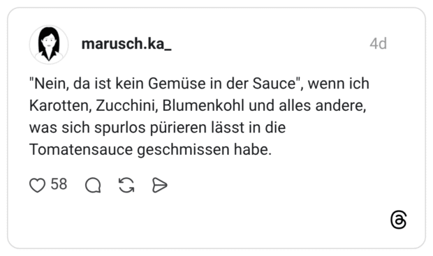 "Nein, da ist kein Gemüse in der Sauce", wenn ich Karotten, Zucchini, Blumenkohl und alles andere, was sich spurlos pürieren lässt in die Tomatensauce geschmissen habe.