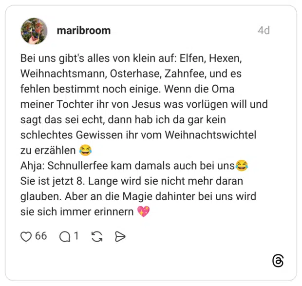 Bei uns gibt's alles von klein auf: Elfen, Hexen, Weihnachtsmann, Osterhase, Zahnfee, und es fehlen bestimmt noch einige. Wenn die Oma meiner Tochter ihr von Jesus was vorlügen will und sagt das sei echt, dann hab ich da gar kein schlechtes Gewissen ihr vom Weihnachtswichtel zu erzählen 😂 Ahja: Schnullerfee kam damals auch bei uns😂 Sie ist jetzt 8. Lange wird sie nicht mehr daran glauben. Aber an die Magie dahinter bei uns wird sie sich immer erinnern 💖