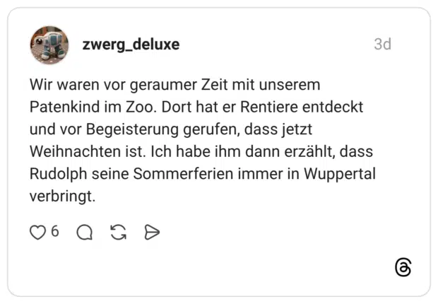 Wir waren vor geraumer Zeit mit unserem Patenkind im Zoo. Dort hat er Rentiere entdeckt und vor Begeisterung gerufen, dass jetzt Weihnachten ist. Ich habe ihm dann erzählt, dass Rudolph seine Sommerferien immer in Wuppertal verbringt.