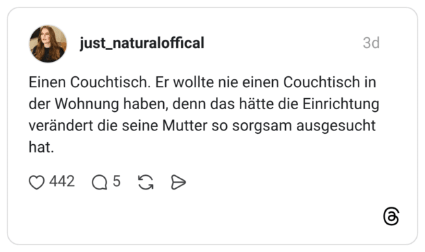 Einen Couchtisch. Er wollte nie einen Couchtisch in der Wohnung haben, denn das hätte die Einrichtung verändert die seine Mutter so sorgsam ausgesucht hat.