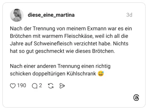 Nach der Trennung von meinem Exmann war es ein Brötchen mit warmem Fleischkäse, weil ich all die Jahre auf Schweinefleisch verzichtet habe. Nichts hat so gut geschmeckt wie dieses Brötchen. Nach einer anderen Trennung einen richtig schicken doppeltürigen Kühlschrank 😅