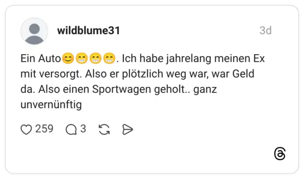 Ein Auto😊😁😁😁. Ich habe jahrelang meinen Ex mit versorgt. Also er plötzlich weg war, war Geld da. Also einen Sportwagen geholt.. ganz unvernünftig