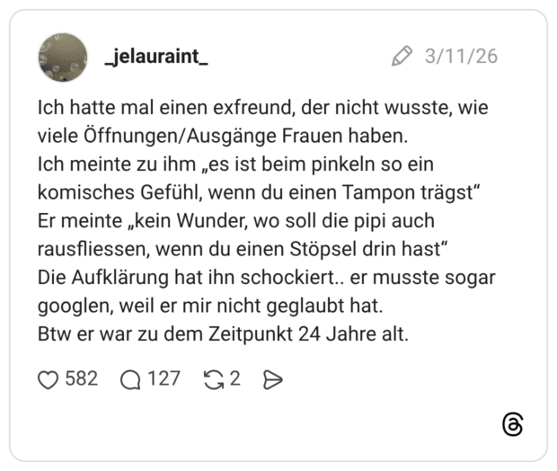 Ich hatte mal einen exfreund, der nicht wusste, wie viele Öffnungen/Ausgänge Frauen haben. Ich meinte zu ihm „es ist beim pinkeln so ein komisches Gefühl, wenn du einen Tampon trägst" Er meinte „kein Wunder, wo soll die pipi auch rausfliessen, wenn du einen Stöpsel drin hast" Die Aufklärung hat ihn schockiert.. er musste sogar googlen, weil er mir nicht geglaubt hat. Btw er war zu dem Zeitpunkt 24 Jahre alt.