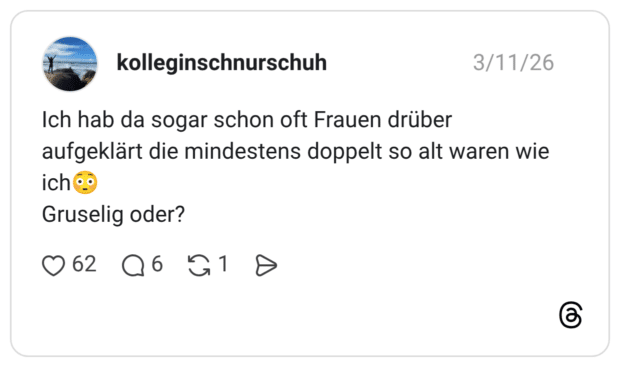 Ich hab da sogar schon oft Frauen drüber aufgeklärt die mindestens doppelt so alt waren wie ich Gruselig oder?